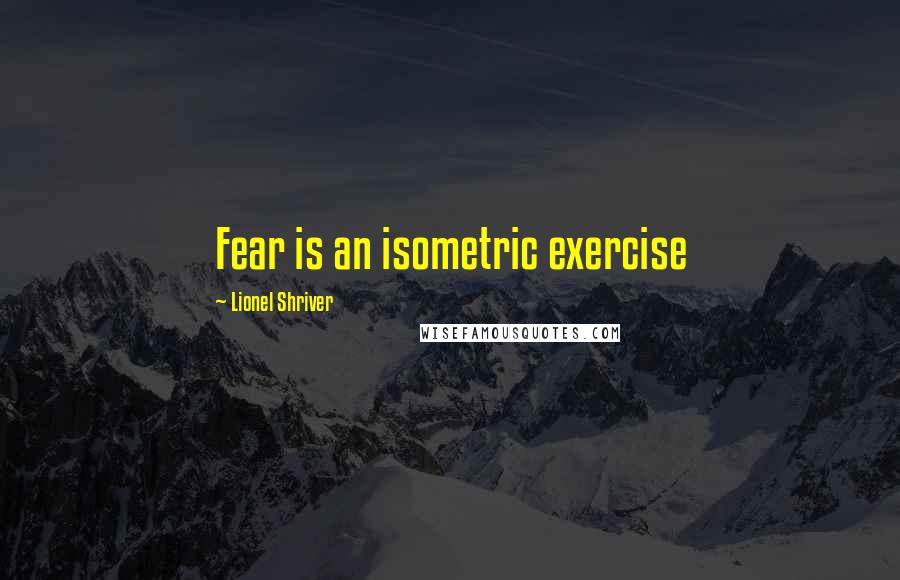 Lionel Shriver Quotes: Fear is an isometric exercise