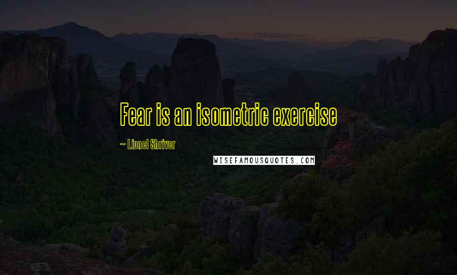Lionel Shriver Quotes: Fear is an isometric exercise