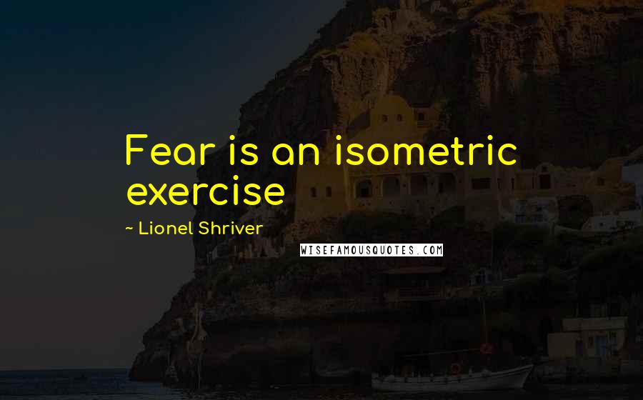 Lionel Shriver Quotes: Fear is an isometric exercise