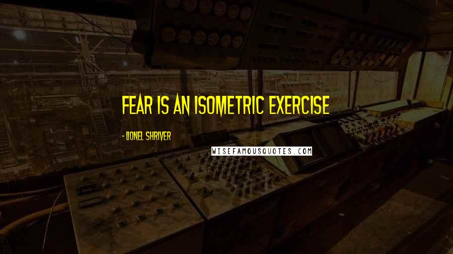 Lionel Shriver Quotes: Fear is an isometric exercise