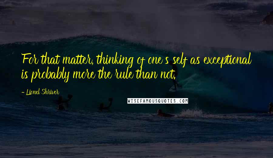 Lionel Shriver Quotes: For that matter, thinking of one's self as exceptional is probably more the rule than not.