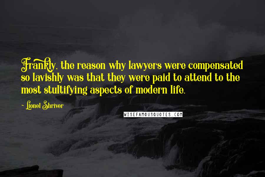 Lionel Shriver Quotes: Frankly, the reason why lawyers were compensated so lavishly was that they were paid to attend to the most stultifying aspects of modern life.