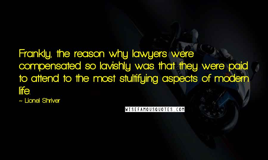Lionel Shriver Quotes: Frankly, the reason why lawyers were compensated so lavishly was that they were paid to attend to the most stultifying aspects of modern life.