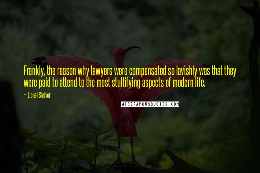 Lionel Shriver Quotes: Frankly, the reason why lawyers were compensated so lavishly was that they were paid to attend to the most stultifying aspects of modern life.