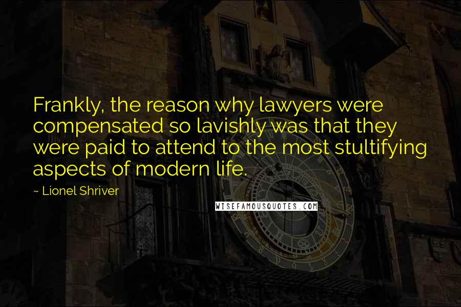 Lionel Shriver Quotes: Frankly, the reason why lawyers were compensated so lavishly was that they were paid to attend to the most stultifying aspects of modern life.