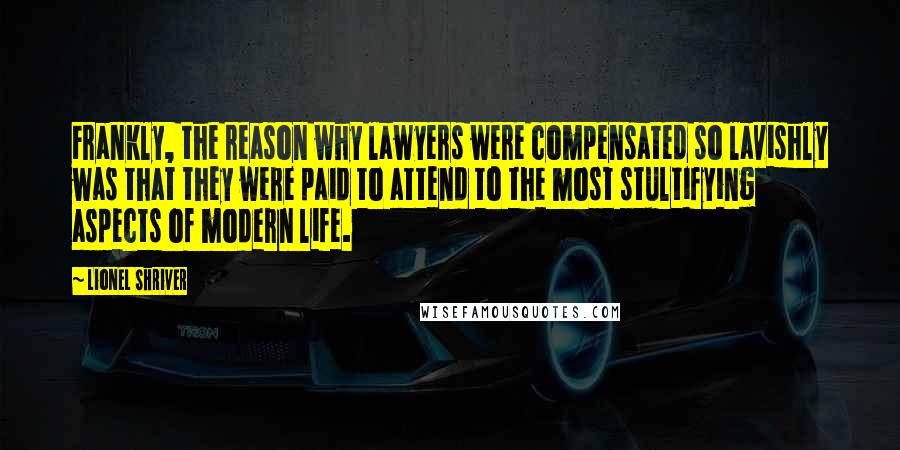 Lionel Shriver Quotes: Frankly, the reason why lawyers were compensated so lavishly was that they were paid to attend to the most stultifying aspects of modern life.