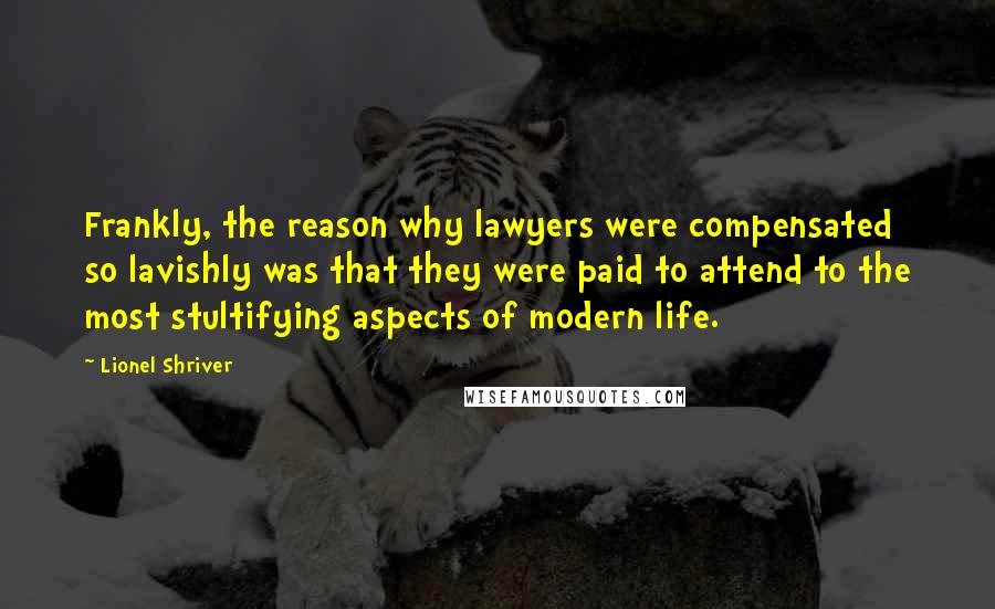Lionel Shriver Quotes: Frankly, the reason why lawyers were compensated so lavishly was that they were paid to attend to the most stultifying aspects of modern life.