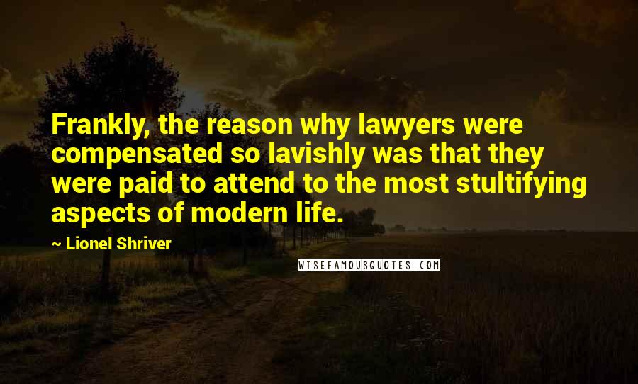 Lionel Shriver Quotes: Frankly, the reason why lawyers were compensated so lavishly was that they were paid to attend to the most stultifying aspects of modern life.