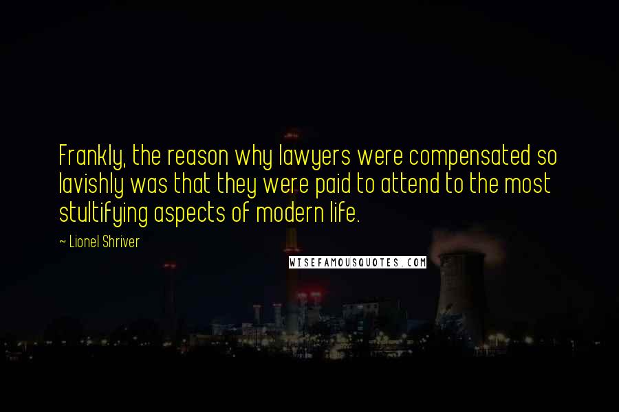 Lionel Shriver Quotes: Frankly, the reason why lawyers were compensated so lavishly was that they were paid to attend to the most stultifying aspects of modern life.