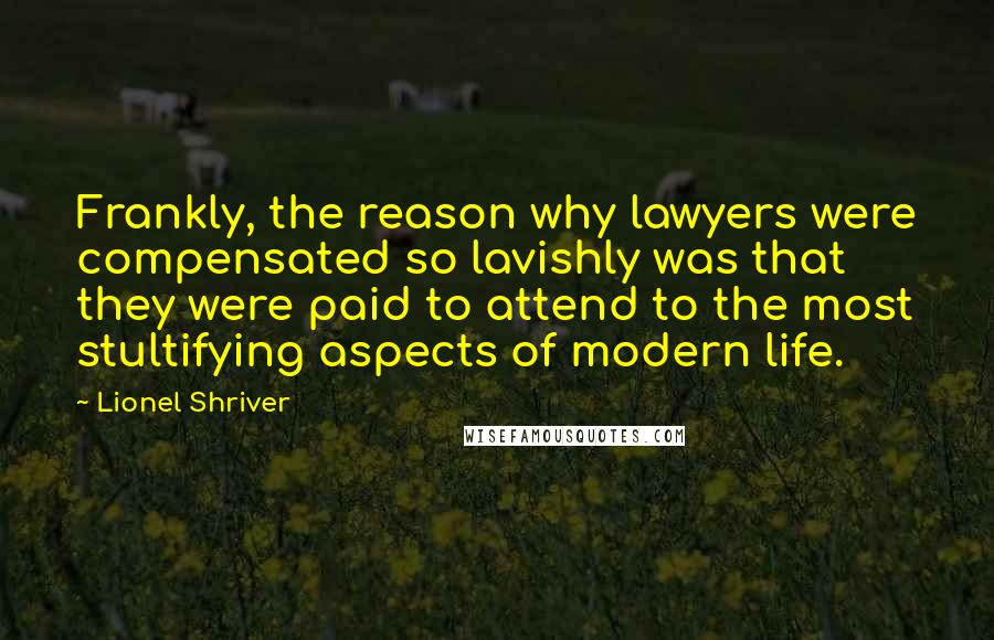 Lionel Shriver Quotes: Frankly, the reason why lawyers were compensated so lavishly was that they were paid to attend to the most stultifying aspects of modern life.