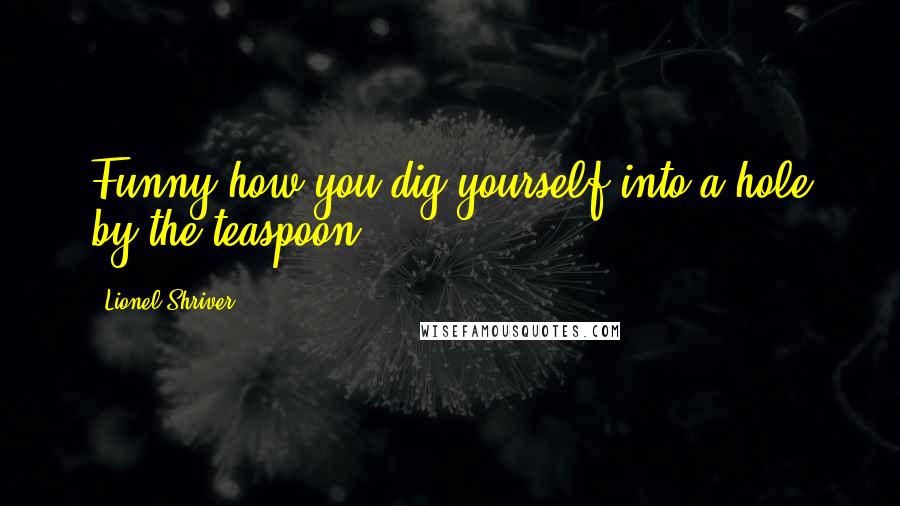 Lionel Shriver Quotes: Funny how you dig yourself into a hole by the teaspoon.