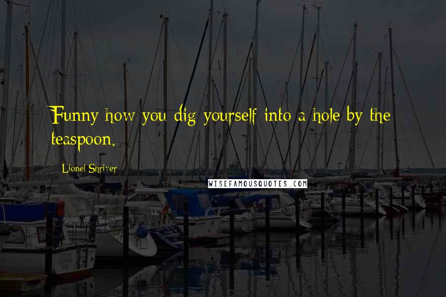 Lionel Shriver Quotes: Funny how you dig yourself into a hole by the teaspoon.