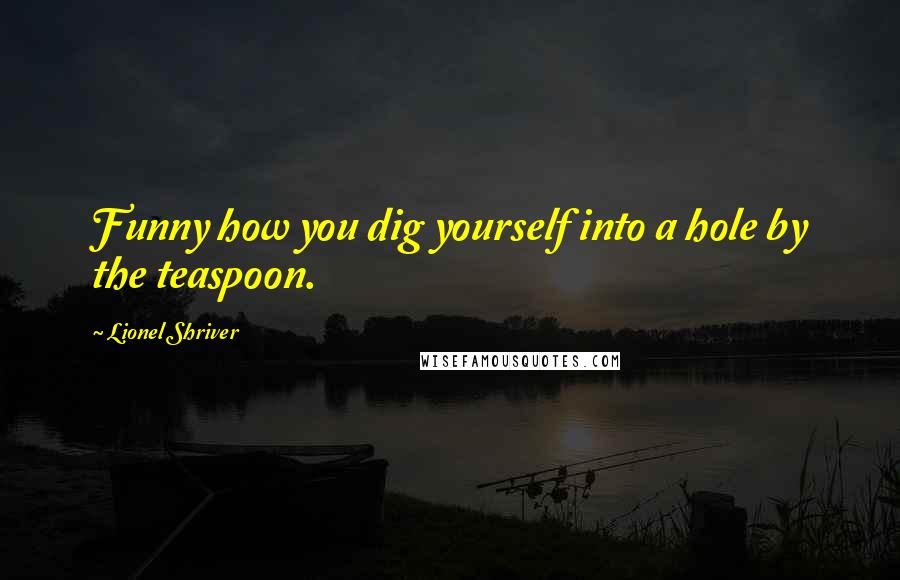 Lionel Shriver Quotes: Funny how you dig yourself into a hole by the teaspoon.