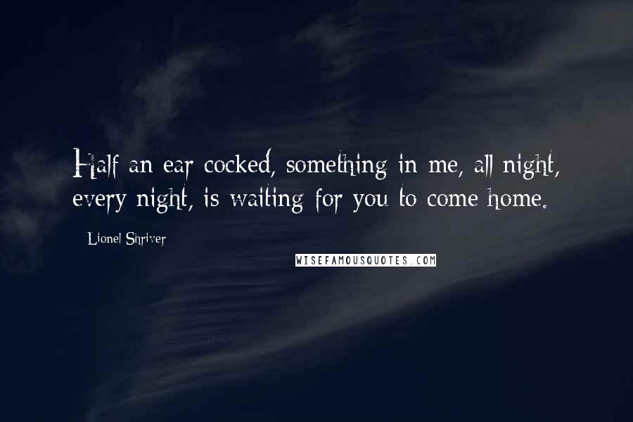 Lionel Shriver Quotes: Half an ear cocked, something in me, all night, every night, is waiting for you to come home.