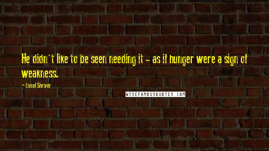 Lionel Shriver Quotes: He didn't like to be seen needing it - as if hunger were a sign of weakness.