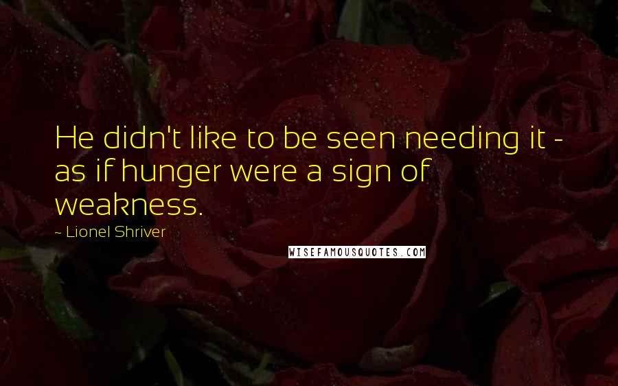 Lionel Shriver Quotes: He didn't like to be seen needing it - as if hunger were a sign of weakness.