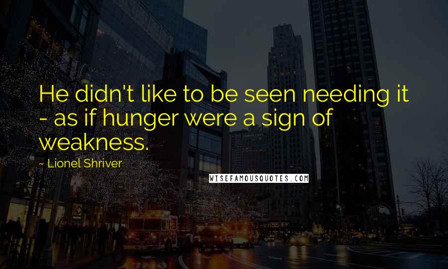 Lionel Shriver Quotes: He didn't like to be seen needing it - as if hunger were a sign of weakness.
