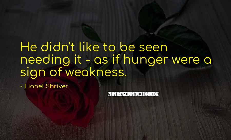 Lionel Shriver Quotes: He didn't like to be seen needing it - as if hunger were a sign of weakness.