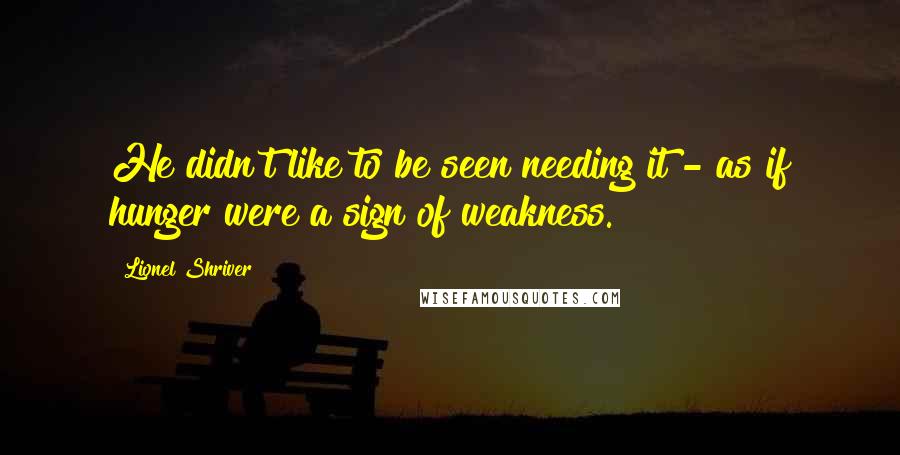 Lionel Shriver Quotes: He didn't like to be seen needing it - as if hunger were a sign of weakness.