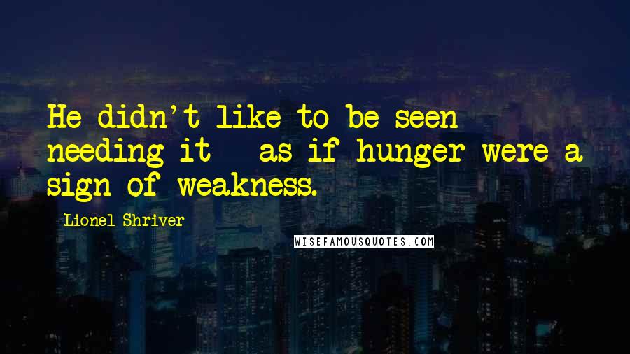 Lionel Shriver Quotes: He didn't like to be seen needing it - as if hunger were a sign of weakness.