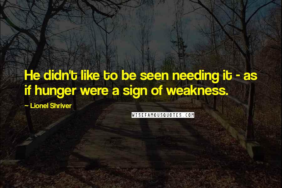 Lionel Shriver Quotes: He didn't like to be seen needing it - as if hunger were a sign of weakness.