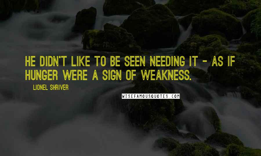 Lionel Shriver Quotes: He didn't like to be seen needing it - as if hunger were a sign of weakness.