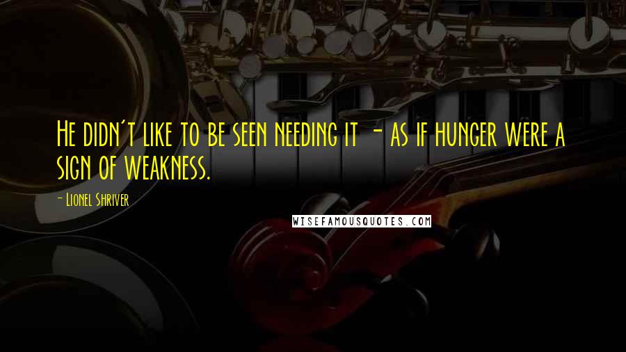 Lionel Shriver Quotes: He didn't like to be seen needing it - as if hunger were a sign of weakness.