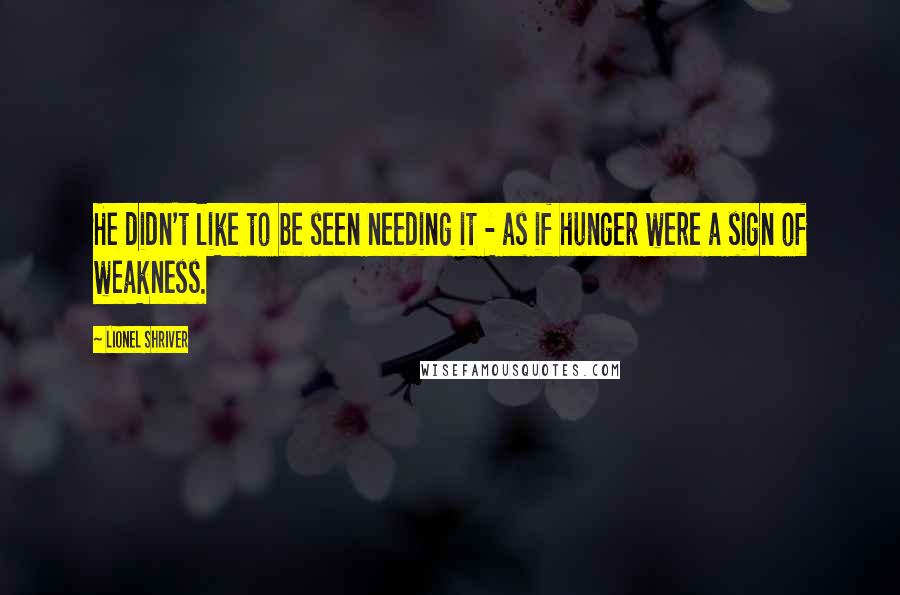 Lionel Shriver Quotes: He didn't like to be seen needing it - as if hunger were a sign of weakness.