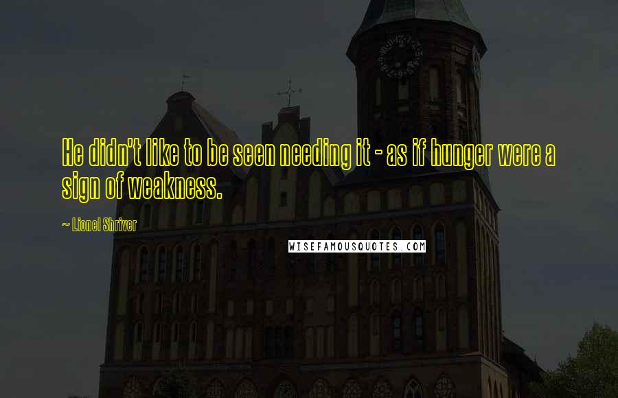 Lionel Shriver Quotes: He didn't like to be seen needing it - as if hunger were a sign of weakness.