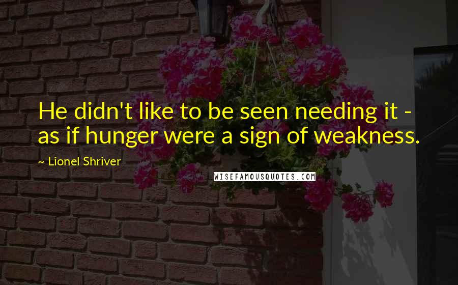 Lionel Shriver Quotes: He didn't like to be seen needing it - as if hunger were a sign of weakness.