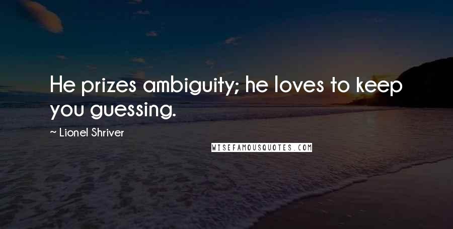 Lionel Shriver Quotes: He prizes ambiguity; he loves to keep you guessing.