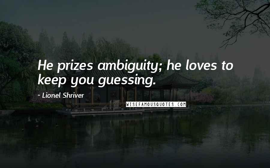 Lionel Shriver Quotes: He prizes ambiguity; he loves to keep you guessing.