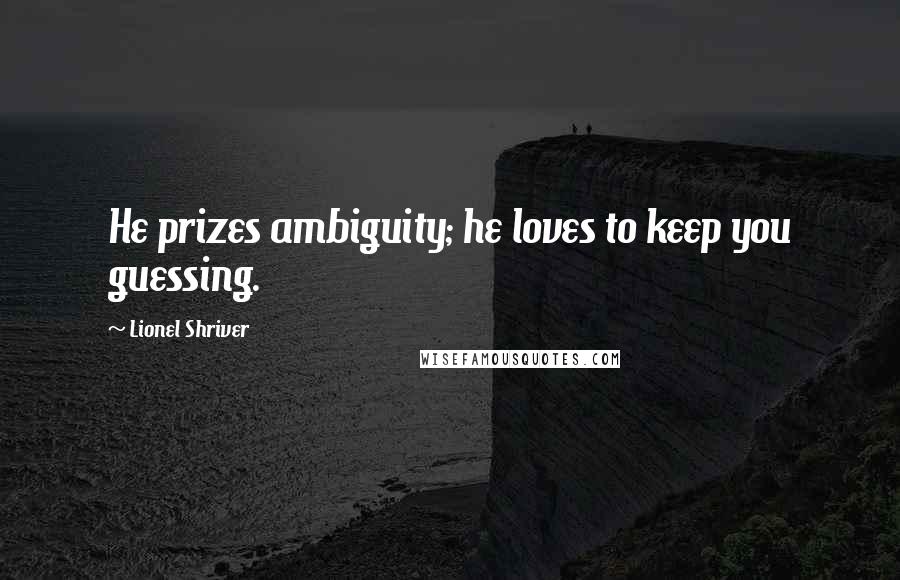Lionel Shriver Quotes: He prizes ambiguity; he loves to keep you guessing.