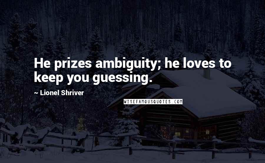 Lionel Shriver Quotes: He prizes ambiguity; he loves to keep you guessing.