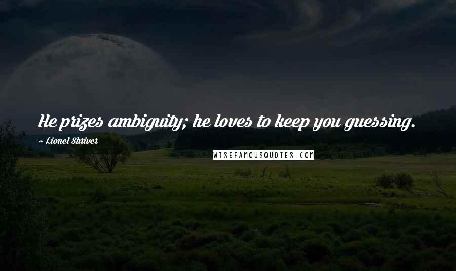 Lionel Shriver Quotes: He prizes ambiguity; he loves to keep you guessing.