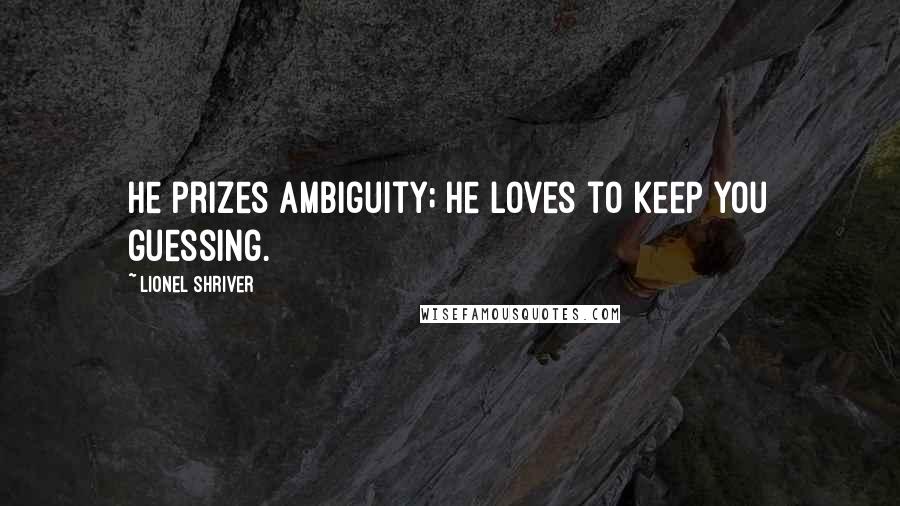 Lionel Shriver Quotes: He prizes ambiguity; he loves to keep you guessing.