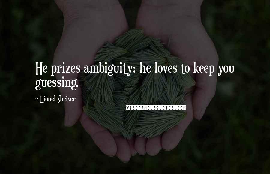 Lionel Shriver Quotes: He prizes ambiguity; he loves to keep you guessing.