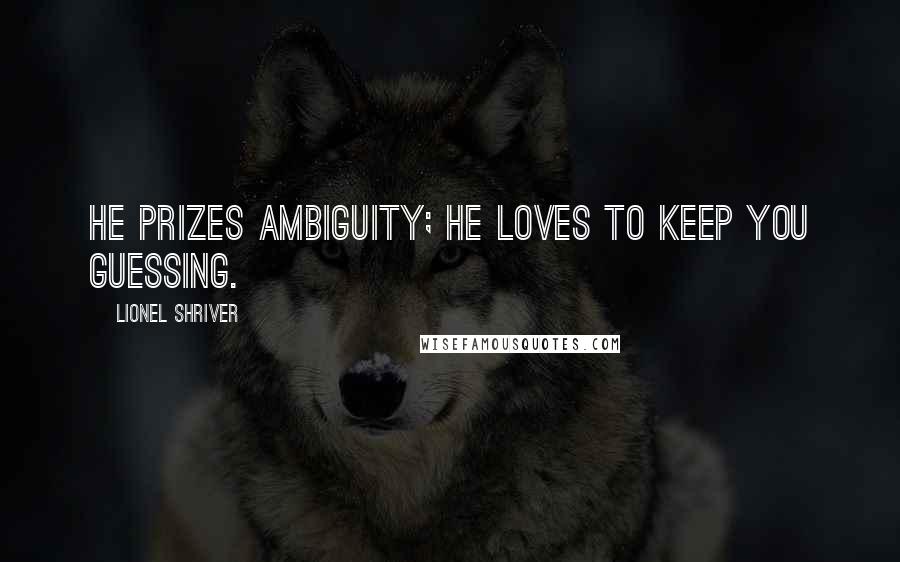 Lionel Shriver Quotes: He prizes ambiguity; he loves to keep you guessing.