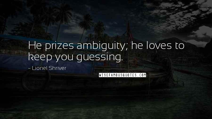 Lionel Shriver Quotes: He prizes ambiguity; he loves to keep you guessing.