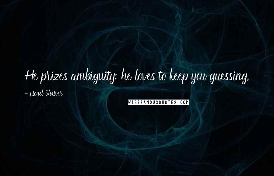 Lionel Shriver Quotes: He prizes ambiguity; he loves to keep you guessing.