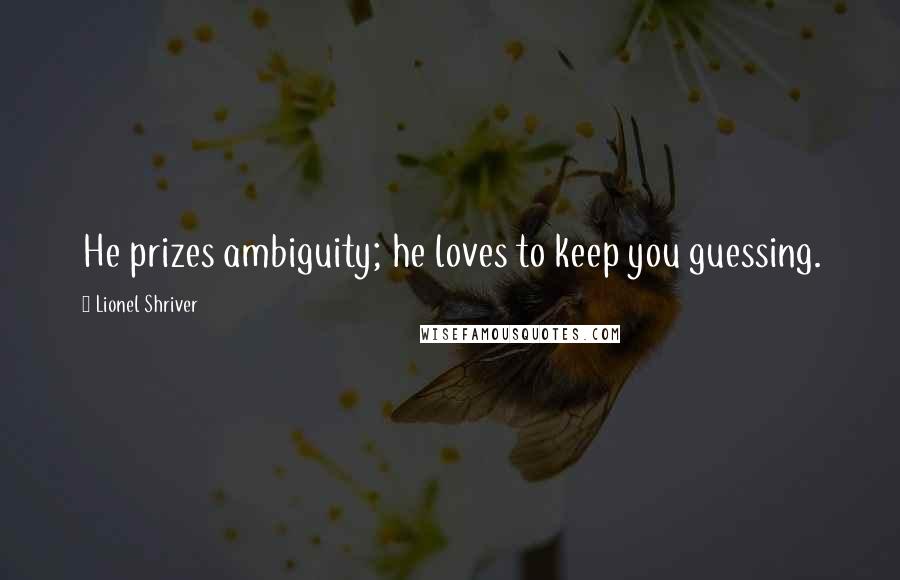 Lionel Shriver Quotes: He prizes ambiguity; he loves to keep you guessing.