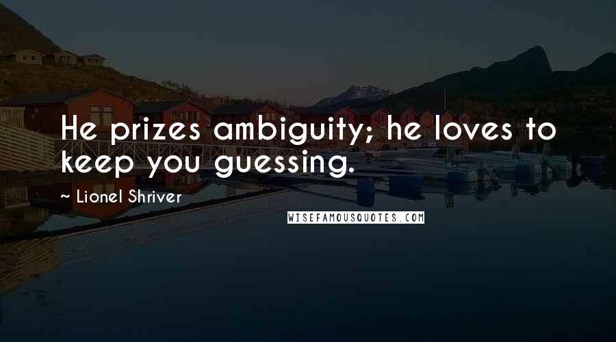 Lionel Shriver Quotes: He prizes ambiguity; he loves to keep you guessing.