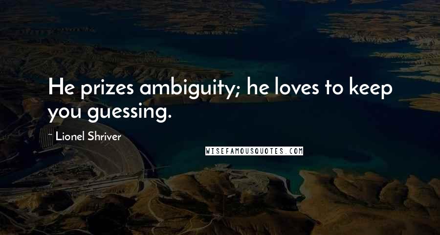 Lionel Shriver Quotes: He prizes ambiguity; he loves to keep you guessing.