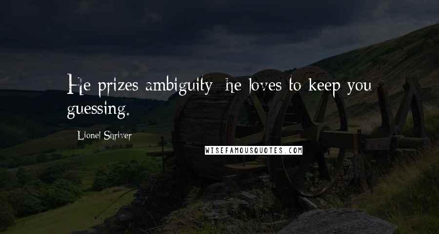 Lionel Shriver Quotes: He prizes ambiguity; he loves to keep you guessing.