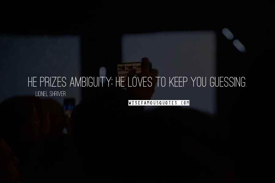 Lionel Shriver Quotes: He prizes ambiguity; he loves to keep you guessing.