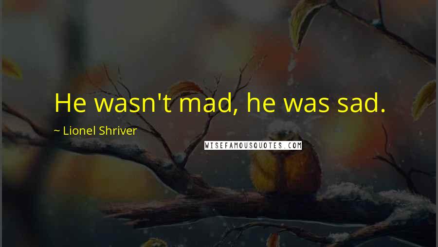 Lionel Shriver Quotes: He wasn't mad, he was sad.