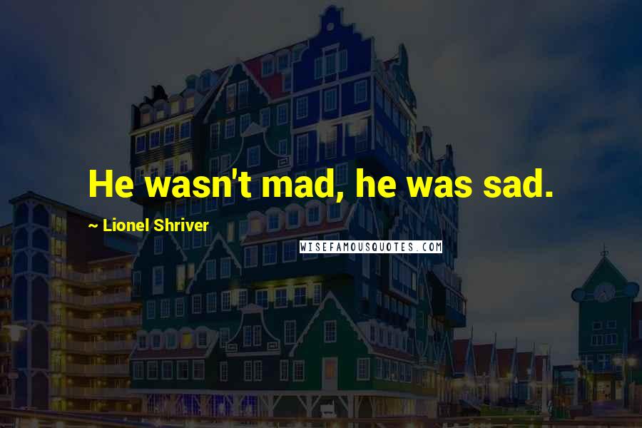 Lionel Shriver Quotes: He wasn't mad, he was sad.