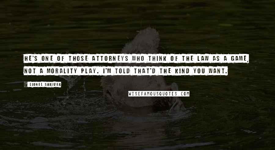 Lionel Shriver Quotes: He's one of those attorneys who think of the law as a game, not a morality play. I'm told that'd the kind you want.