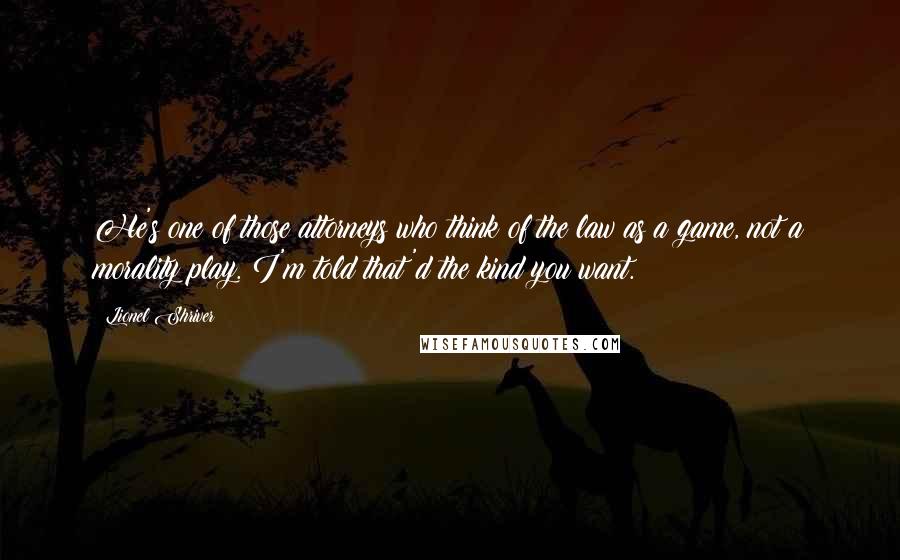 Lionel Shriver Quotes: He's one of those attorneys who think of the law as a game, not a morality play. I'm told that'd the kind you want.