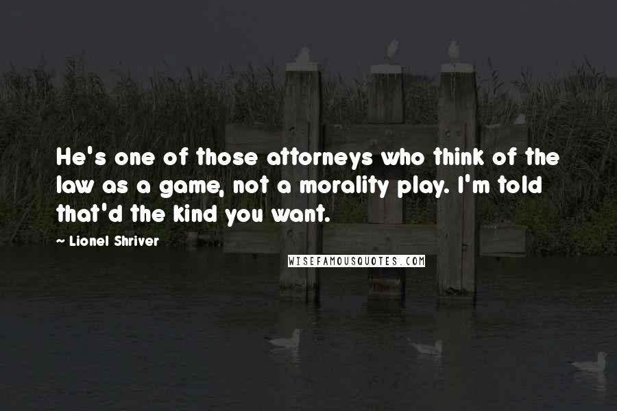 Lionel Shriver Quotes: He's one of those attorneys who think of the law as a game, not a morality play. I'm told that'd the kind you want.